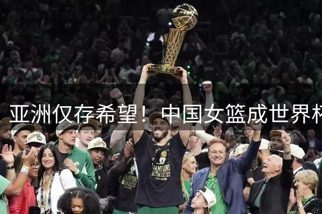 亚洲仅存希望！中国女篮成世界杯八强争夺战唯一代表