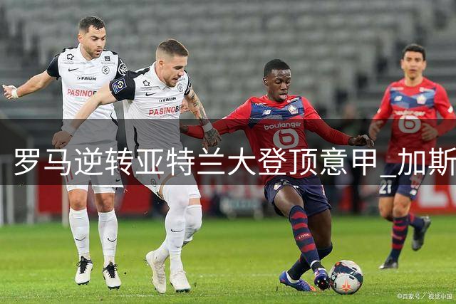 罗马逆转亚特兰大登顶意甲 加斯佩里尼带队三连胜