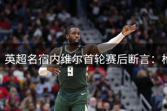 英超名宿内维尔首轮赛后断言：枪手卫冕势不可挡