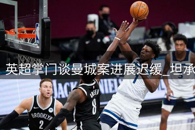 英超掌门谈曼城案进展迟缓 坦承理解公众焦虑