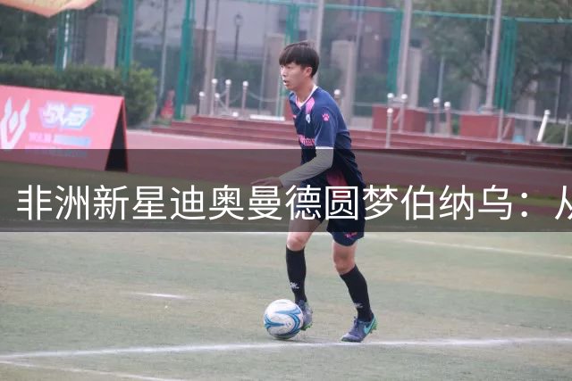 非洲新星迪奥曼德圆梦伯纳乌：从草根到豪门的华丽转身